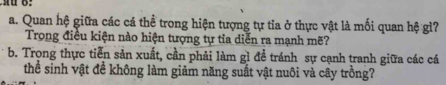 Quan hệ giữa các cá thể trong hiện tượng tự tia ở thực vật là mối quan hệ gì? 
Trong điều kiện nào hiện tượng tự tia diễn ra mạnh mẽ? 
b. Trong thực tiễn sản xuất, cần phải làm gì đề tránh sự cạnh tranh giữa các cá 
thể sinh vật đề không làm giảm năng suất vật nuôi và cây trồng?