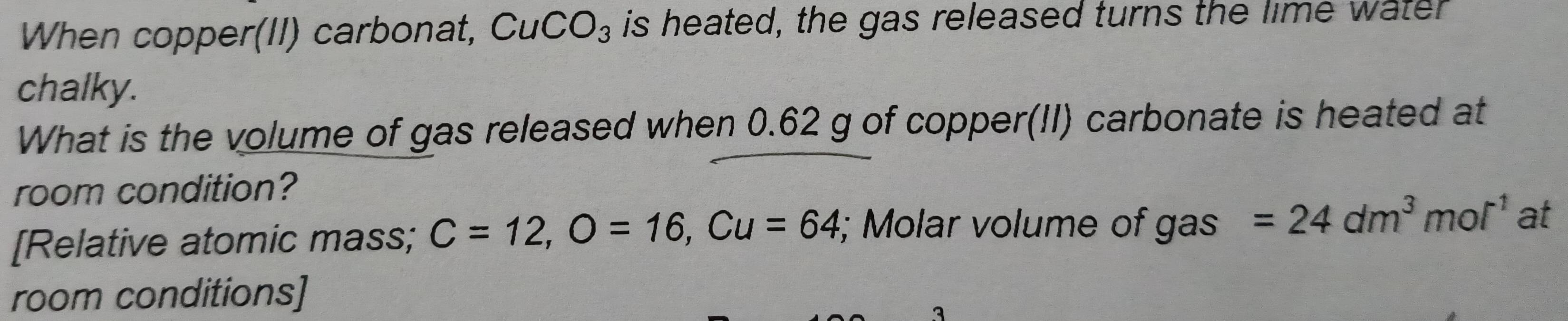 When copper(II) carbonat, CuCO_3 is heated, the gas released turns the lime water 
chalky. 
What is the volume of gas released when 0.62 g of copper(II) carbonate is heated at 
room condition? 
[Relative atomic mass; C=12, O=16, Cu=64; Molar volume of gas =24dm^3mol^(-1) at 
room conditions] 
3