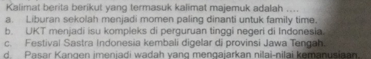 Kalimat berita berikut yang termasuk kalimat majemuk adalah ....
a. Liburan sekolah menjadi momen paling dinanti untuk family time.
b. UKT menjadi isu kompleks di perguruan tinggi negeri di Indonesia.
c. Festival Sastra Indonesia kembali digelar di provinsi Jawa Tengah.
d. Pasar Kangen imenjadi wadah yang mengajarkan nilai-nilai kemanusiaan.