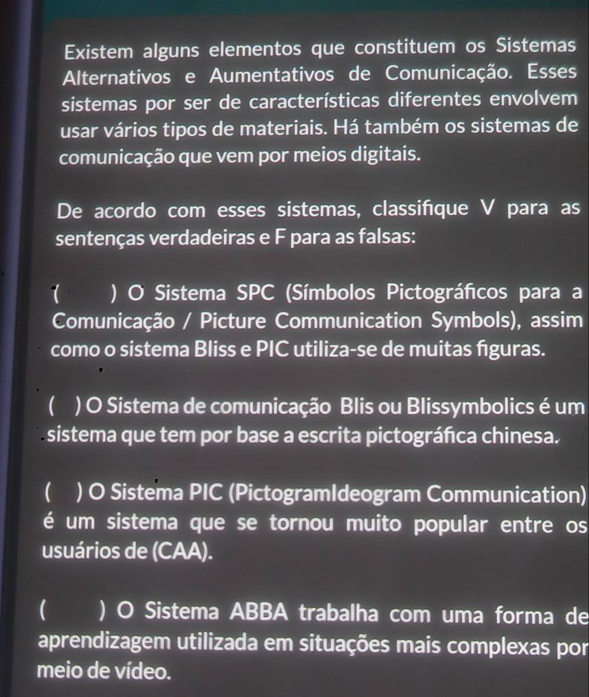 Existem alguns elementos que constituem os Sistemas
Alternativos e Aumentativos de Comunicação. Esses
sistemas por ser de características diferentes envolvem
usar vários tipos de materiais. Há também os sistemas de
comunicação que vem por meios digitais.
De acordo com esses sistemas, classifque V para as
sentenças verdadeiras e F para as falsas:
1 ` ) O Sistema SPC (Símbolos Pictográficos para a
Comunicação / Picture Communication Symbols), assim
como o sistema Bliss e PIC utiliza-se de muitas figuras.
 ) O Sistema de comunicação Blis ou Blissymbolics é um
sistema que tem por base a escrita pictográfica chinesa.
) O Sistema PIC (PictogramIdeogram Communication)
é um sistema que se tornou muito popular entre os
usuários de (CAA).
 ) O Sistema ABBA trabalha com uma forma de
aprendizagem utilizada em situações mais complexas por
meio de vídeo.