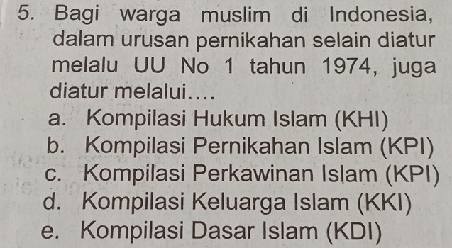 Bagi warga muslim di Indonesia,
dalam urusan pernikahan selain diatur
melalu UU No 1 tahun 1974, juga
diatur melalui....
a. Kompilasi Hukum Islam (KHI)
b. Kompilasi Pernikahan Islam (KPI)
c. Kompilasi Perkawinan Islam (KPI)
d. Kompilasi Keluarga Islam (KKI)
e. Kompilasi Dasar Islam (KDI)