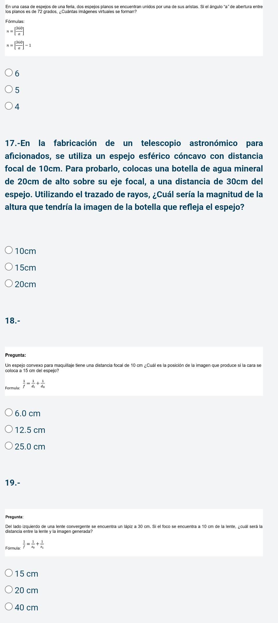 En una casa de espejos de una feria, dos espejos planos se encuentran unidos por una de sus aristas. Si el ángulo “a” de abertura entre
los planos es de 72 grados, ¿Cuántas imágenes virtuales se forman?
Fórmulas:
n=[ 360/a ]
n=[ 360/a ]-1
6
5
4
17.-En la fabricación de un telescopio astronómico para
aficionados, se utiliza un espejo esférico cóncavo con distancia
focal de 10cm. Para probarlo, colocas una botella de agua mineral
de 20cm de alto sobre su eje focal, a una distancia de 30cm del
espejo. Utilizando el trazado de rayos, ¿Cuál sería la magnitud de la
altura que tendría la imagen de la botella que refleja el espejo?
10cm
15cm
20cm
18.-
Pregunta:
Un espejo convexo para maquillaje tiene una distancia focal de 10 cm ¿Cuál es la posición de la imagen que produce si la cara se
coloca a 15 cm del espejo?
Formula  1/f =frac 1d_i+frac 1d_0
6.0 cm
12.5 cm
25.0 cm
19.-
Del lado izquierdo de una lente convergente se encuentra un lápiz a 30 cm. Si el foco se encuentra a 10 cm de la lente, ¿cuál será la
distancia entre la lente y la imagen generada?
Fórmula  1/f =frac 1s_0+frac 1s_1
15 cm
20 cm
40 cm