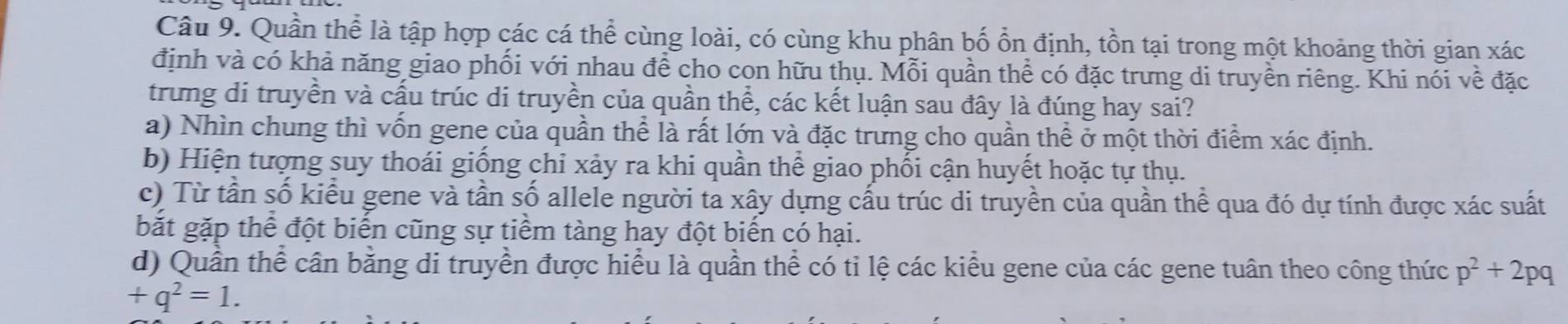 Quần thể là tập hợp các cá thể cùng loài, có cùng khu phân bố ổn định, tồn tại trong một khoảng thời gian xác
định và có khả năng giao phối với nhau để cho con hữu thụ. Mỗi quần thể có đặc trưng di truyền riêng. Khi nói về đặc
trung di truyền và cấu trúc di truyền của quần thể, các kết luận sau đây là đúng hay sai?
a) Nhìn chung thì vốn gene của quần thể là rất lớn và đặc trưng cho quần thể ở một thời điểm xác định.
b) Hiện tượng suy thoái giống chỉ xảy ra khi quần thể giao phối cận huyết hoặc tự thụ.
c) Từ tần số kiểu gene và tần số allele người ta xây dựng cấu trúc di truyền của quần thể qua đó dự tính được xác suất
bắt gặp thể đột biển cũng sự tiểm tàng hay đột biển có hại.
d) Quần thể cần bằng di truyền được hiểu là quần thể có tỉ lệ các kiểu gene của các gene tuân theo công thức p^2+2pq
+q^2=1.