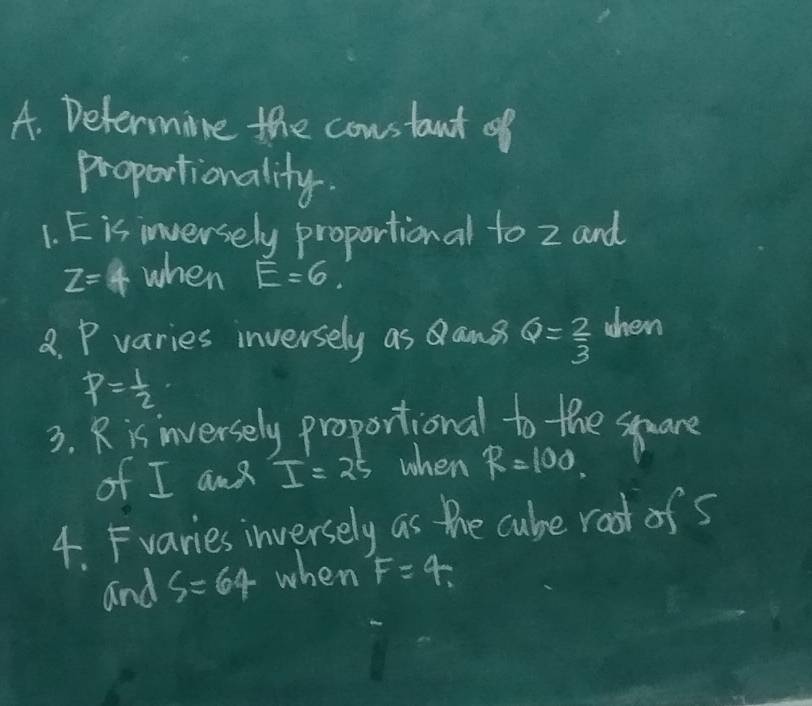 Determire the constant of 
proportionality. 
1. Eis inversely proportional to z and
z=4 when E=6
8. P varies inversely as ang Q= 2/3  when
P= 1/2 
3. Ris inversely proportional to the spare 
of I am I=25 when R=100
4. Fvaries inversely as the cube root ofs 
and s=64 when F=4