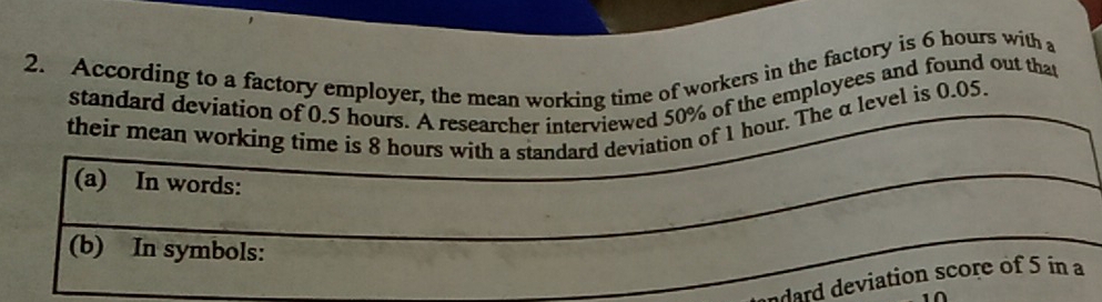 According to a factory employer, the mean working time of workers in the factory is 6 hours with a 
standard deviation of 0.5 hours. A researcher interviewed 50% of the employees and found out that 
their mean working time is 8 hours with a standard deviation of 1 hour. The α level is 0.05. 
(a) In words: 
_ 
_ 
_ 
(b) In symbols: 
_ 
ard deviation score of 5 in a