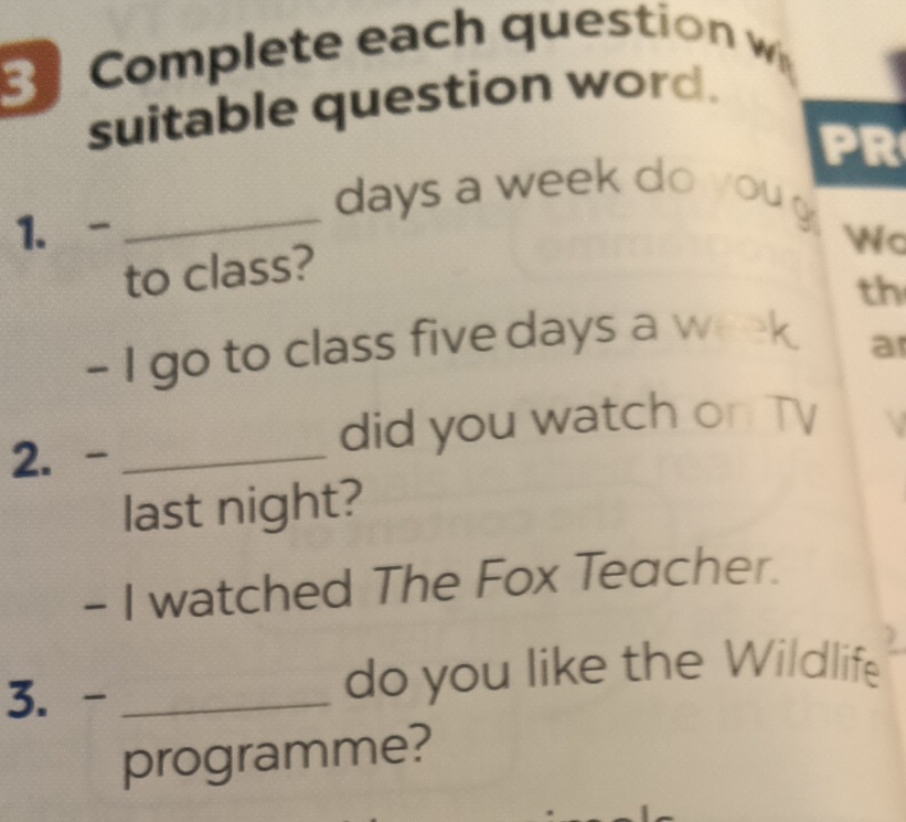 Complete each question w 
suitable question word. 
PR 
_ days a week do you 
1.- 
c 
to class? 
th 
- I go to class five days a week a 
2. -_ did you watch on TV 
last night? 
- I watched The Fox Teacher. 

3. - _do you like the Wildlife 
programme?