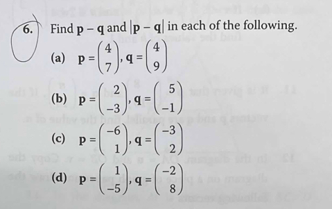 Find p-q and |p-q| in each of the following. 
(a) p=beginpmatrix 4 7endpmatrix , q=beginpmatrix 4 9endpmatrix
(b) p=beginpmatrix 2 -3endpmatrix , q=beginpmatrix 5 -1endpmatrix
(c) p=beginpmatrix -6 1endpmatrix , q=beginpmatrix -3 2endpmatrix
(d) p=beginpmatrix 1 -5endpmatrix , q=beginpmatrix -2 8endpmatrix