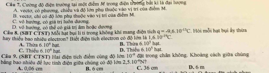 Cường độ điện trường tại một điểm M trong điện trường bắt kì là đại lượng
A. vectơ, có phương, chiều và độ lớn phụ thuộc vào vị trí của điểm M.
B. vectơ, chỉ có độ lớn phụ thuộc vào vị trí của điểm M.
C. vô hướng, có giá trị luôn dương.
D. vô hướng, có thể có giá trị âm hoặc dương
Câu 8. (SBT CTST) Mỗi hạt bụi li tỉ trong không khí mang điện tích q=-9,6.10^(-13)C. Hỏi mỗi hạt bụi ấy thừa
hay thiếu bao nhiêu electron? Biết điện tích electron có độ lớn là 1,6.10^(-19)C.
A. Thừa 6.10^6 h hạt. B. Thừa 6.10^5 hạt.
C. Thiếu 6.10^6 hạt. D. Thiếu 6. 10^5hat. 
Câu 9. (SBT CTST) Hai điện tích điểm cùng độ lớn 10^(-9) đặt trong chân không. Khoảng cách giữa chúng
bằng bao nhiêu đề lực tính điện giữa chúng có độ lớn 2,5.10^(-6)N ?
A. 0,06 cm B. 6 cm C. 36 cm D. 6 m