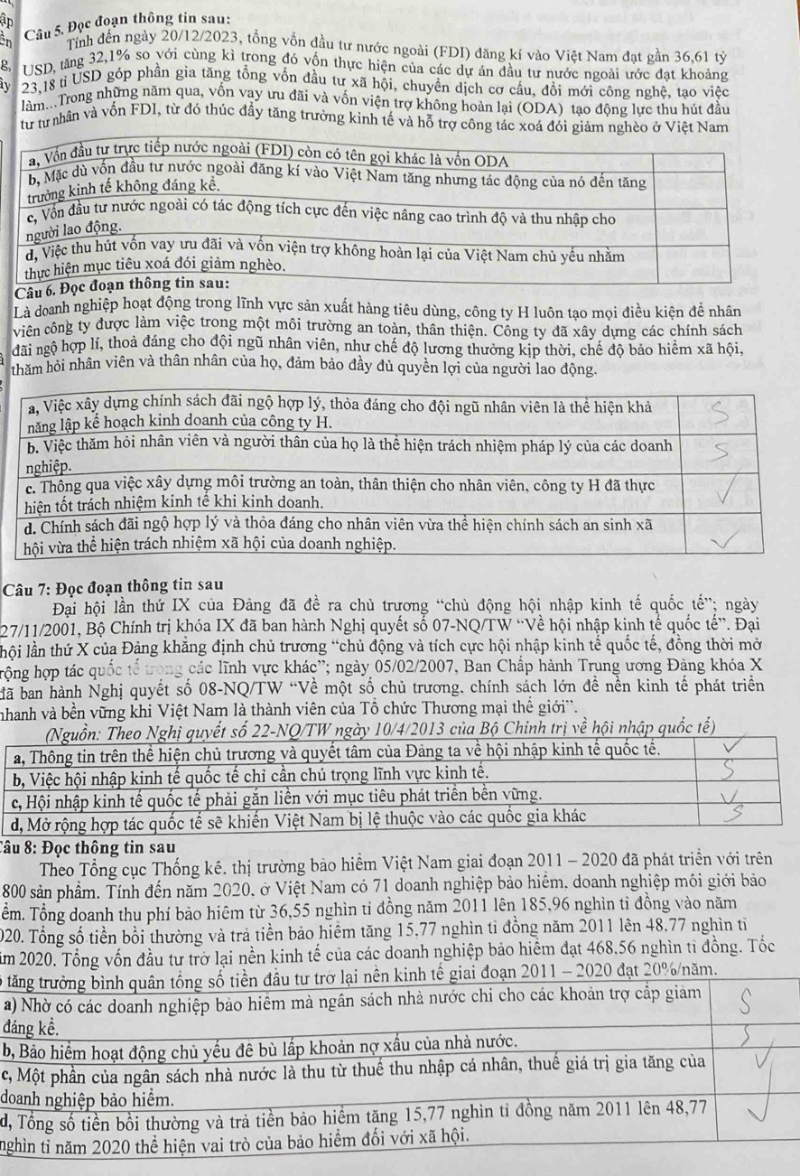 ập
ên Câu 5. Đọc đoạn thông tin sau:
Tỉnh đến ngày 20/12/2023, tổng vồn đầu tư nước ngoài (FDI) đăng kí vào Việt Nam đạt gần 36,61 tỷ
g. USD, tăng 32,1% so với cùng kì trong đó vốn thực hiện của các dự án đầu tư nước ngoài ước đạt khoảng
i 23.18 tỉ USD góp phần gia tăng tổng vốn đầu tư xã hội, chuyền dịch cơ cầu, đồi mới công nghệ, tạo việc
làm...Trong những năm qua, vốn vay ưu đãi và vốn viện trợ không hoàn lại (ODA) tao đông lưc thu hút đầu
từ từ nhân và vốn FDI, từ đó thúc đầy tăng trưởng kinh tế và hỗ trợ công tác xoá đói giảm nghèo ở Việt Nam
Câu
Là doanh nghiệp hoạt động trong lĩnh vực sản xuất hàng tiêu dùng, công ty H luôn tạo mọi điều kiện để nhân
viện công ty được làm việc trong một môi trường an toàn, thân thiện. Công tv đã xây dưng các chính sách
đãi ngộ hợp lí, thoả đáng cho đội ngũ nhân viên, như chế độ lương thưởng kịp thời, chế độ bảo hiểm xã hội,
thăm hỏi nhân viên và thân nhân của họ, đảm bảo đầy đủ quyền lợi của người lao động
Câu 7: Đọc đoạn thông tin sau
Đại hội lần thứ IX của Đảng đã đề ra chủ trương “chủ động hội nhập kinh tế quốc tế”; ngày
27/11/2001, Bộ Chính trị khóa IX đã ban hành Nghị quyết số 07-NQ/TW “Về hội nhập kinh tế quốc tế”. Đại
lhội lần thứ X của Đảng khăng định chủ trương “chủ động và tích cực hội nhập kinh tế quốc tế, đồng thời mờ
rộng hợp tác quốc tế trọng các lĩnh vực khác'; ngày 05/02/2007, Ban Chấp hành Trung ương Đảng khóa X
bã ban hành Nghị quyết số 08-NQ/TW “Về một số chủ trương, chính sách lớn đề nền kinh tế phát triển
nhanh và bền vững khi Việt Nam là thành viên của Tổ chức Thương mại thể giới'.
013 của Bộ Chinh trị về hội nhập quốc tế)
Câu 8: Đọc thông tin sau
Theo Tổng cục Thống kê. thị trường bảo hiểm Việt Nam giai đoạn 2011 - 2020 đã phát triển với trên
800 sản phẩm. Tính đến năm 2020, ở Việt Nam có 71 doanh nghiệp bảo hiểm, doanh nghiệp môi giới bảo
Tểm. Tổng doanh thu phí bảo hiêm từ 36,55 nghìn tỉ đồng năm 2011 lên 185,96 nghìn tỉ đồng vào năm
020. Tổng số tiền bổi thường và trả tiền bảo hiểm tăng 15,77 nghìn tỉ đồng năm 2011 lên 48,77 nghìn tỉ
ăm 2020. Tổng vốn đầu tư trở lại nền kinh tế của các doanh nghiệp bảo hiểm đạt 468.56 nghìn tỉ đồng. Tốc
lÔ tăng trưởng bình quân tổng số tiền đầu tư trở lại nền kinh tế giai đoạn 2011 - 2020 đạt 20%/năm.
a) Nhờ có các doanh nghiệp bảo hiêm mà ngân sách nhà nước chi cho các khoản trợ cấp giảm
đáng kể.
b, Bảo hiểm hoạt động chủ yếu đê bù lấp khoản nợ xầu của nhà nước.
c, Một phần của ngân sách nhà nước là thu từ thuế thu nhập cá nhân, thuế giá trị gia tăng của
doanh nghiệp bảo hiểm.
d, Tổng số tiền bồi thường và trả tiền bảo hiểm tặng 15,77 nghìn tỉ đồng năm 2011 lên 48,77
nghìn tỉ năm 2020 thể hiện vai trò của bảo hiểm đối với xã hội.