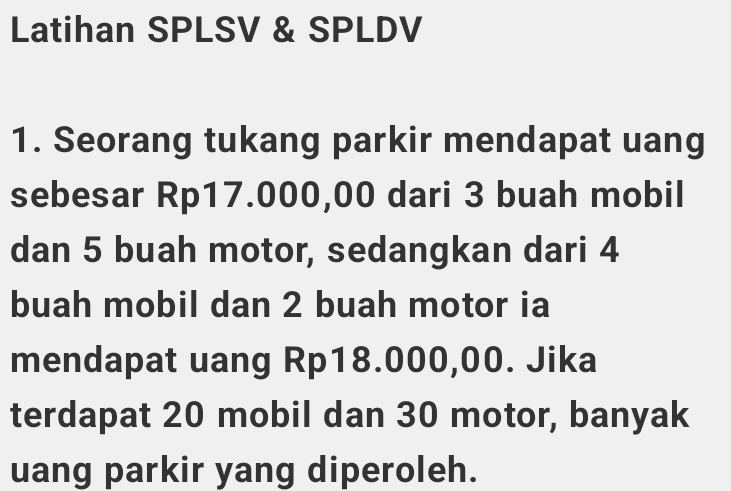 Latihan SPLSV & SPLDV 
1. Seorang tukang parkir mendapat uang 
sebesar Rp17.000,00 dari 3 buah mobil 
dan 5 buah motor, sedangkan dari 4
buah mobil dan 2 buah motor ia 
mendapat uang Rp18.000,00. Jika 
terdapat 20 mobil dan 30 motor, banyak 
uang parkir yang diperoleh.