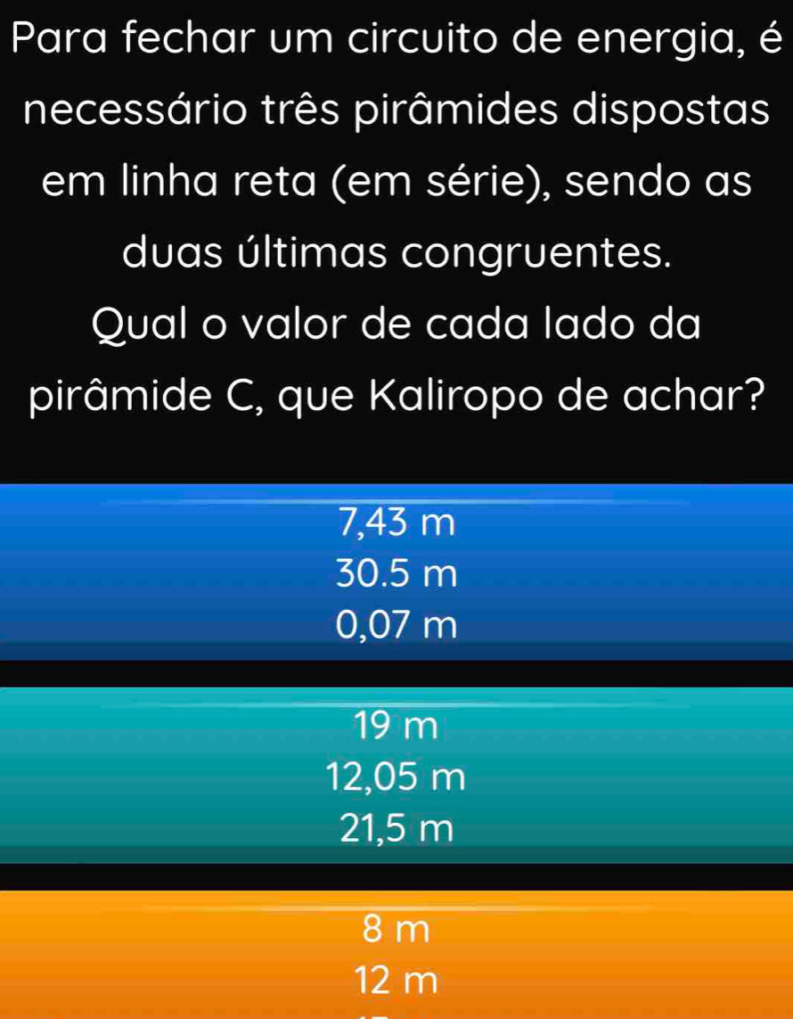 Para fechar um circuito de energia, é
necessário três pirâmides dispostas
em linha reta (em série), sendo as
duas últimas congruentes.
Qual o valor de cada lado da
pirâmide C, que Kaliropo de achar?
7,43 m
30.5 m
0,07 m
19 m
12,05 m
21,5 m
8 m
12 m