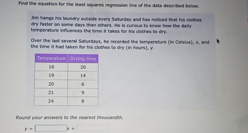 Find the equation for the least squares regression line of the data described below. 
Jim hangs his laundry outside every Saturday and has noticed that his clothes 
dry faster on some days than others. He is curious to know how the daily 
temperature influences the time it takes for his clothes to dry. 
Over the last several Saturdays, he recorded the temperature (in Celsius), x, and 
the time it had taken for his clothes to dry (in hours), y. 
Round your answers to the nearest thousandth.
y=□ x+□