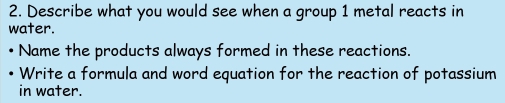 Describe what you would see when a group 1 metal reacts in 
water. 
Name the products always formed in these reactions. 
Write a formula and word equation for the reaction of potassium 
in water.