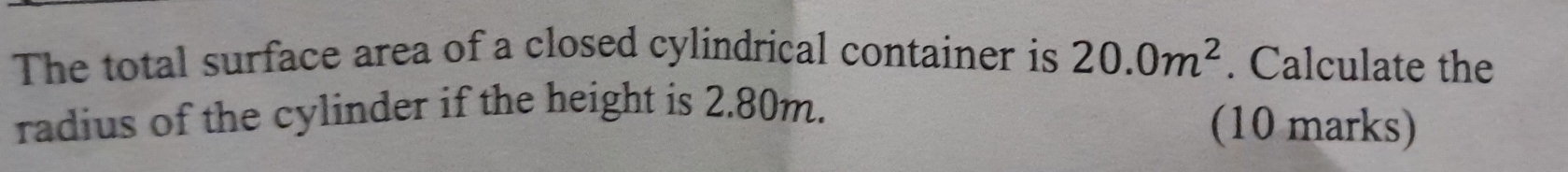 The total surface area of a closed cylindrical container is 20.0m^2. Calculate the 
radius of the cylinder if the height is 2.80m. 
(10 marks)