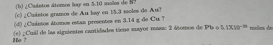 ¿Cuántos átomos hay en 5.10 moles de S? 
(c) ¿Cuántos gramos de Au hay en 15.3 moles de Au? 
(d) ¿Cuántos átomos estan presentes en 3.14 g de Cu ? 
(e) ¿Cuál de las siguientes cantidades tiene mayor masa: 2 átomos de Pb o 5.1* 10^(-23) moles de 
He ?