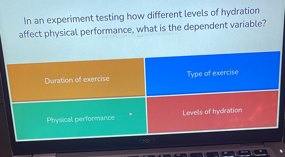 In an experiment testing how different levels of hydration
affect physical performance, what is the dependent variable?
Duration of exercise Type of exercise
Physical performance Levels of hydration