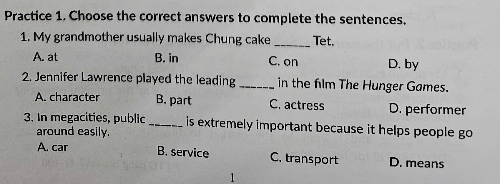 Practice 1. Choose the correct answers to complete the sentences.
1. My grandmother usually makes Chung cake _Tet.
A. at B. in C. on D. by
2. Jennifer Lawrence played the leading _in the film The Hunger Games.
A. character B. part C. actress
D. performer
3. In megacities, public _ is extremely important because it helps people go.
around easily.
A. car B. service C. transport D. means
1