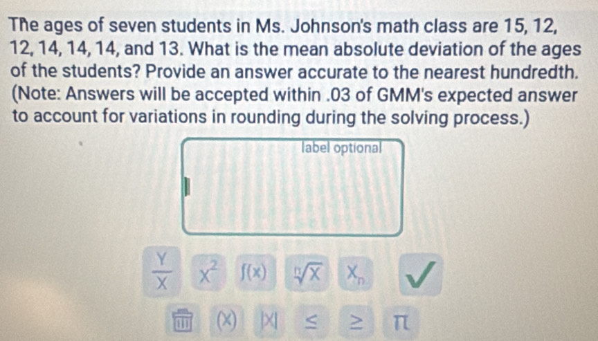 The ages of seven students in Ms. Johnson's math class are 15, 12,
12, 14, 14, 14, and 13. What is the mean absolute deviation of the ages 
of the students? Provide an answer accurate to the nearest hundredth. 
(Note: Answers will be accepted within . 03 of GMM's expected answer 
to account for variations in rounding during the solving process.) 
label optional
 Y/X  x^2 f(x) sqrt[n](x) X_n
(x) |XI > π