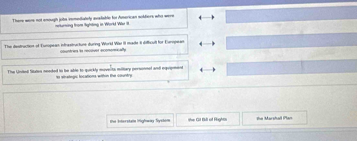 There were not enough jobs immediately available for American soldiers who were
returning from fighting in World War II.
The destruction of European intrastructure during World War II made it difficult for European
countries to recover economically.
The United States needed to be able to quickly move its military personnel and equipment
to strategic locations within the country
the Interstate Highway System the GI Bill of Rights the Marshall Plan