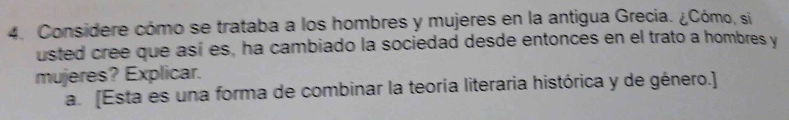 Considere cómo se trataba a los hombres y mujeres en la antigua Grecia. ¿Cómo, si 
usted cree que así es, ha cambiado la sociedad desde entonces en el trato a hombres y 
mujeres? Explicar. 
a. [Esta es una forma de combinar la teoría literaria histórica y de género.]