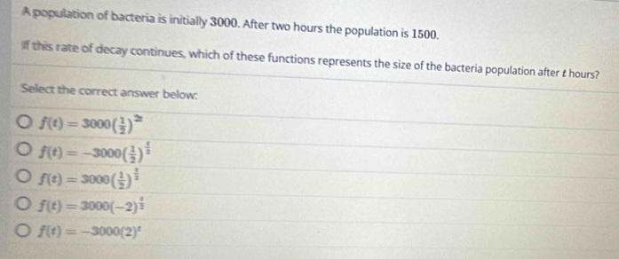 A population of bacteria is initially 3000. After two hours the population is 1500.
If this rate of decay continues, which of these functions represents the size of the bacteria population after t hours?
Select the correct answer below:
f(t)=3000( 1/2 )
f(t)=-3000( 1/2 )^ 1/2 
f(t)=3000( 1/2 )^ t/2 
f(t)=3000(-2)^ t/3 
f(t)=-3000(2)^t