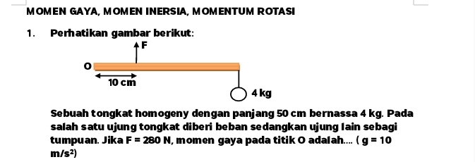 MOMEN GAYA, MOMEN INERSIA, MOMENTUM ROTASI 
1. Perhatikan gambar berikut: 
Sebuah tongkat homogeny dengan panjang 50 cm bernassa 4 kg. Pada 
salah satu ujung tongkat diberi beban sedangkan ujung lain sebagi 
tumpuan. Jika F=280N , momen gaya pada titik O adalah.... (g=10
m/s^2)