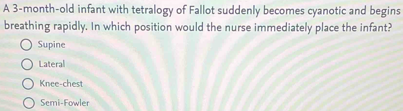 A 3-month-old infant with tetralogy of Fallot suddenly becomes cyanotic and begins
breathing rapidly. In which position would the nurse immediately place the infant?
Supine
Lateral
Knee-chest
Semi-Fowler