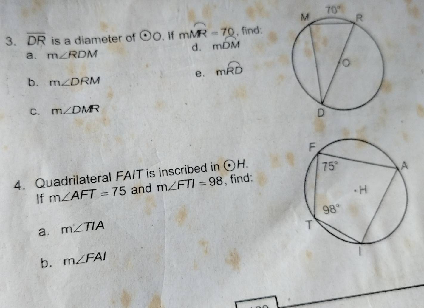 70°
3. overline DR is a diameter of odot O. If mwidehat MR=70 , find:
d. mwidehat DM
a. m∠ RDM
e. mwidehat RD
b. m∠ DRM
C. m∠ DMR
4. Quadrilateral FA/T is inscribed in odot H.
If m∠ AFT=75 and m∠ FTI=98 , find:
a. m∠ TIA
b. m∠ FAI