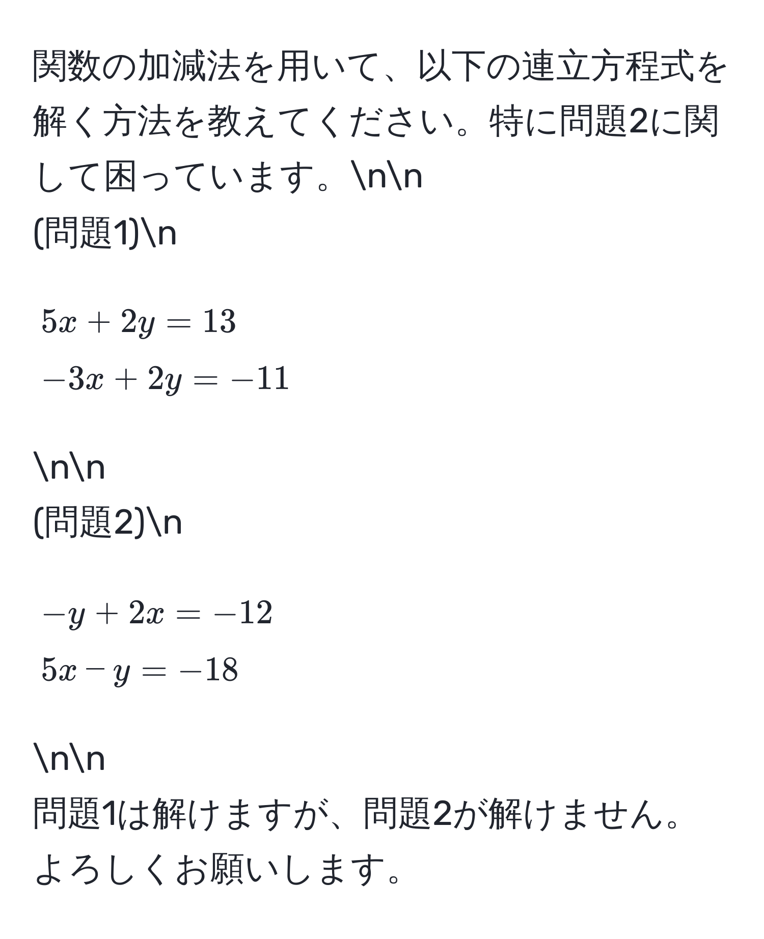 関数の加減法を用いて、以下の連立方程式を解く方法を教えてください。特に問題2に関して困っています。nn
(問題1)n
[
5x + 2y = 13 
-3x + 2y = -11
]nn
(問題2)n
[
-y + 2x = -12 
5x - y = -18
]nn
問題1は解けますが、問題2が解けません。よろしくお願いします。