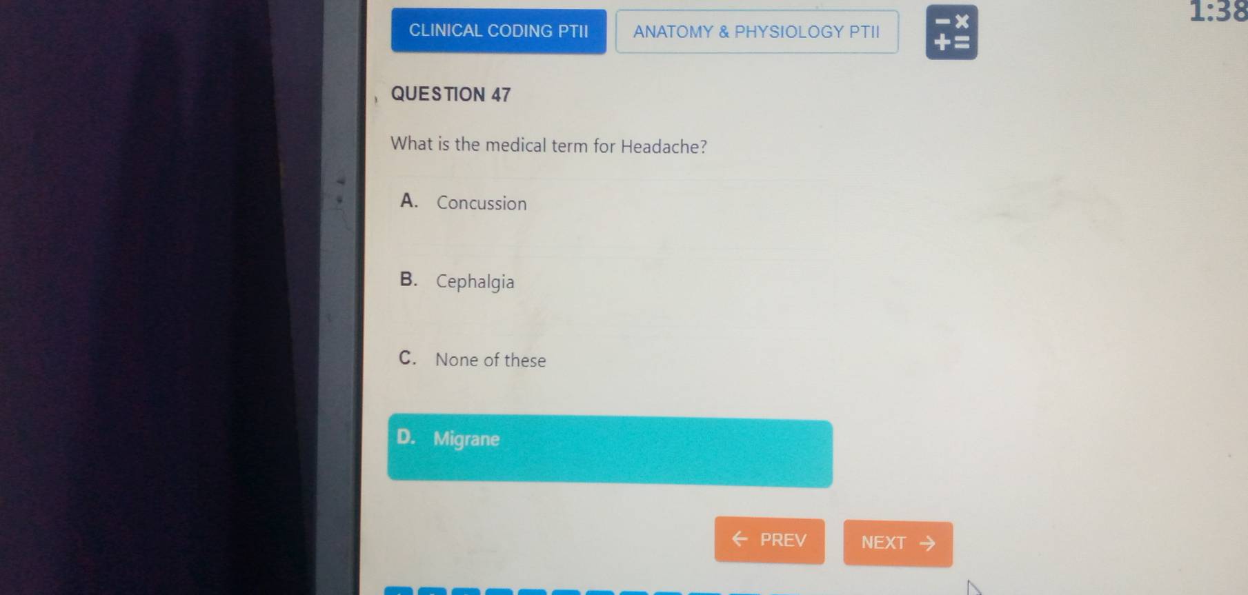 CLINICAL CODING PTII ANATOMY & PHYSIOLOGY PTII
x
1:38 
QUESTION 47
What is the medical term for Headache?
A. Concussion
B. Cephalgia
C. None of these
D. Migrane
PREV NEXT