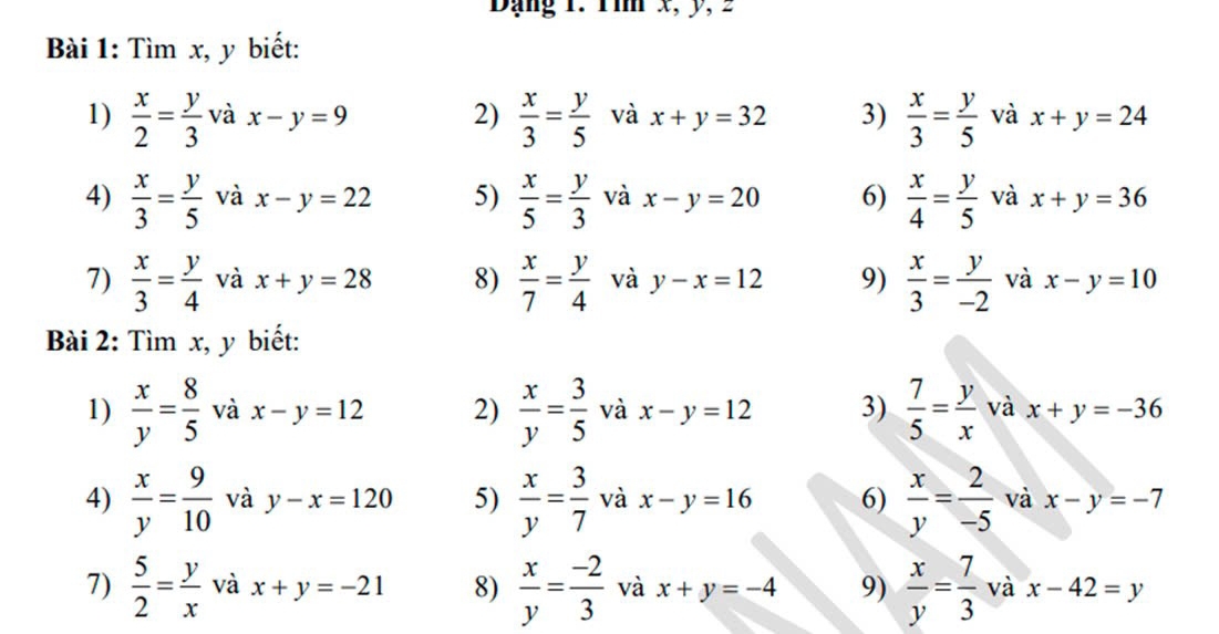 Dạng 1. 1ìm x, y, 2 
Bài 1: Tìm x, y biết: 
1)  x/2 = y/3  và x-y=9 2)  x/3 = y/5  và x+y=32 3)  x/3 = y/5  và x+y=24
4)  x/3 = y/5  và x-y=22 5)  x/5 = y/3  và x-y=20 6)  x/4 = y/5  và x+y=36
7)  x/3 = y/4  và x+y=28 8)  x/7 = y/4  và y-x=12 9)  x/3 = y/-2  và x-y=10
Bài 2: Tìm x, y biết: 
1)  x/y = 8/5  và x-y=12 2)  x/y = 3/5  và x-y=12 3)  7/5 = y/x v a x+y=-36
4)  x/y = 9/10  và y-x=120 5)  x/y = 3/7  và x-y=16 6)  x/y = 2/-5  và x-y=-7
7)  5/2 = y/x  và x+y=-21 8)  x/y = (-2)/3  và x+y=-4 9)  x/y = 7/3  và x-42=y