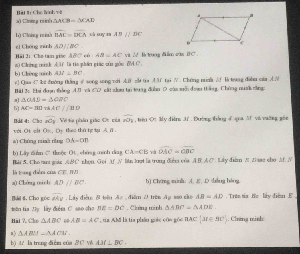 Cho hình về
a) Chúng mình △ ACB=△ CAD
b) Chứng mính widehat BAC=widehat DCA và suy ra AB//DC
c) Chứng minh AD//BC.
Bài 2: Cho tam giác ABC có : AB=AC và M là trung điểm của BC .
a) Chứng minh AM là tía phần giác của gốc BA C .
b) Chứng minh AM⊥ BC.
c) Qua C kẻ đường thắng d song song với AB cắt tia AM tại N . Chứng minh M là trung điểm của AN
Bài 3: Hai đoạn thắng AB và CD cắt nhau tại trung điểm O của mỗi đoạn thắng. Chứng minh răng:
a) △ OAD=△ OBC
b) AC=BD và AC//BD
Bài 4: Cho widehat xOy Về tía phân giác Ot của widehat xOy , trên Ot lấy điểm M . Đường thắng d qua M và vuỡng gỏc
với Ot cắt Ox , Oy theo thứ tự tại A. B .
a) Chứng minh răng OA=OB
b) Lây điểm C thuộc Ot , chứng minh răng CA=CB và widehat OAC=widehat OBC
Bài 5. Cho tam giác ABC nhọn. Gọi M. N lần lượt là trung điểm của AB AC . Lây điểm E  D sao cho M N
là trung điểm của CE BD
a) Chứng minh: AD//BC. b) Chứng minh: A. E、 D thăng hàng.
Bài 6. Cho gộc widehat xAy. Lầy điểm B trên Ar , điểm D trên Ay sao cho AB=AD. Trên tia Br lây điểm E ,
trên tia D_y lây điểm C sao cho BE=DC. Chứng mình △ ABC=△ ADE.
Bài 7. Cho △ ABC có AB=AC , tía AM là tía phần giác của góc BAC(M∈ BC). Chứng minh:
a) △ ABM=△ ACM.
b) M là trung điểm của BC và AM⊥ BC.