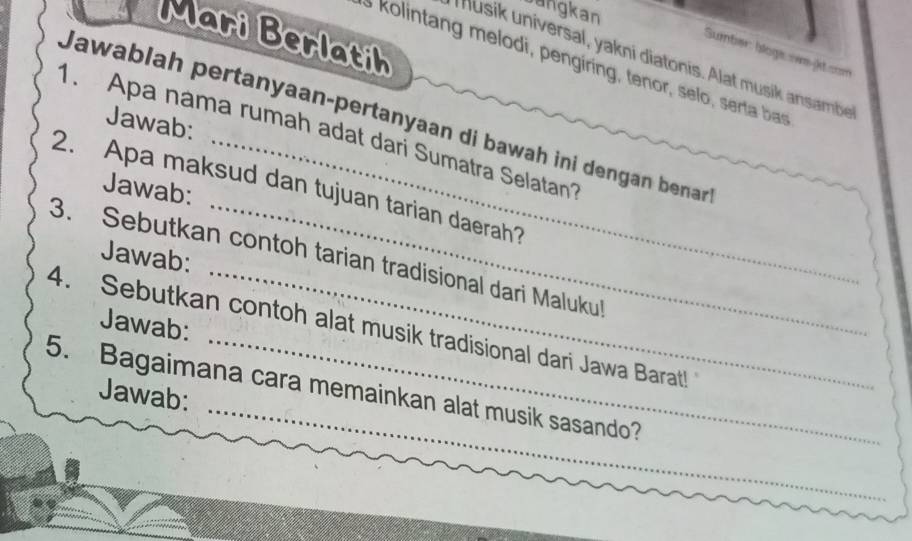 angkan 
Mari Berlatih 
Sumber: blogs owe k con 
Musik universal, yakni diatonis. Alat musik ansambe 
kolintang melodi, pengiring, tenor, selo, serta b 
Jawablah pertanyaan-pertanyaan di bawah ini dengan benar 
Jawab: 
1. Apa nama rumah adat dari Sumatra Selatan 
2. Apa maksud dan tujuan tarian daerah? 
Jawab: 
Jawab: 
3. Sebutkan contoh tarian tradisional dari Malukul 
_ 
4. Sebutkan contoh alat musik tradisional dari Jawa Barat! Jawab: 
5. Bagaimana cara memainkan alat musik sasando? 
Jawab: 
_