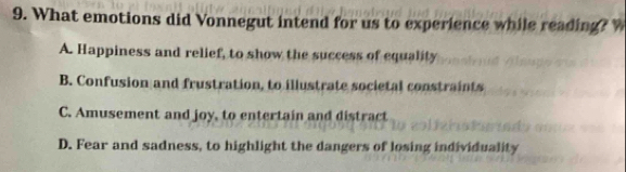 What emotions did Vonnegut intend for us to experience while reading?
A. Happiness and relief, to show the success of equality
B. Confusion and frustration, to illustrate societal constraints
C. Amusement and joy, to entertain and distract
D. Fear and sadness, to highlight the dangers of losing individuality