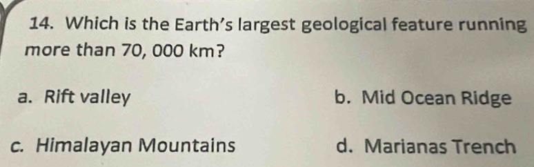 Which is the Earth’s largest geological feature running
more than 70, 000 km?
a. Rift valley b. Mid Ocean Ridge
c. Himalayan Mountains d. Marianas Trench