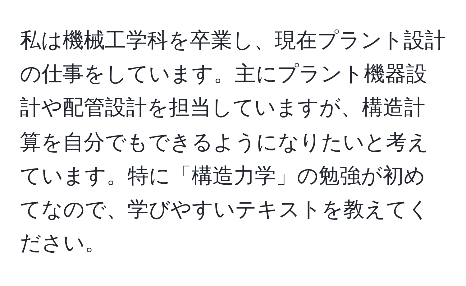 私は機械工学科を卒業し、現在プラント設計の仕事をしています。主にプラント機器設計や配管設計を担当していますが、構造計算を自分でもできるようになりたいと考えています。特に「構造力学」の勉強が初めてなので、学びやすいテキストを教えてください。