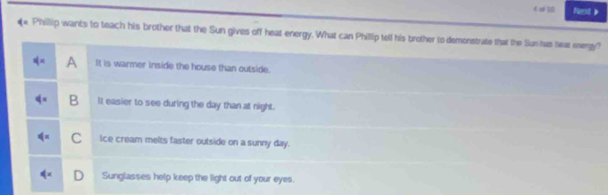 4m fext 》
Phillip wants to teach his brother that the Sun gives off heat energy. What can Phillip tell his brother to demonstrate that the Sun has heat energy?
q= A It is warmer inside the house than outside.
B It easier to see-during the day than at night.
C Ice cream melts faster outside on a sunny day.
∉ x D Sunglasses help keep the light out of your eyes.