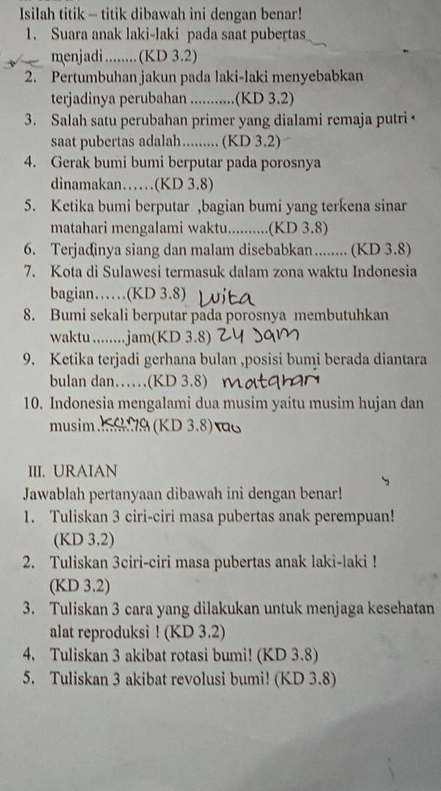 Isilah titik - titik dibawah ini dengan benar!
1. Suara anak laki-laki pada saat pubertas
menjadi ........ (KD 3.2)
2. Pertumbuhan jakun pada laki-laki menyebabkan
terjadinya perubahan ........... .(KD 3.2)
3. Salah satu perubahan primer yang dialami remaja putri ←
saat pubertas adalah......... (KD 3.2)
4. Gerak bumi bumi berputar pada porosnya
dinamakan……(KD 3.8)
5. Ketika bumi berputar ,bagian bumi yang terkena sinar
matahari mengalami waktu..........(KD 3.8)
6. Terjadinya siang dan malam disebabkan........ (KD 3.8)
7. Kota di Sulawesi termasuk dalam zona waktu Indonesia
bagian……(KD 3.8)
8. Bumi sekali berputar pada porosnya membutuhkan
waktu .........jam(KD 3.8)
9. Ketika terjadi gerhana bulan ,posisi bumi berada diantara
bulan dan……(KD 3.8)
10. Indonesia mengalami dua musim yaitu musim hujan dan
musim. (KD 3.8)τ
III. URAIAN
Jawablah pertanyaan dibawah ini dengan benar!
1. Tuliskan 3 ciri-ciri masa pubertas anak perempuan!
(KD 3.2)
2. Tuliskan 3ciri-ciri masa pubertas anak laki-laki !
(KD 3.2)
3. Tuliskan 3 cara yang dilakukan untuk menjaga kesehatan
alat reproduksi ! (KD 3.2)
4. Tuliskan 3 akibat rotasi bumi! (KD 3.8)
5. Tuliskan 3 akibat revolusi bumi! (KD 3.8)