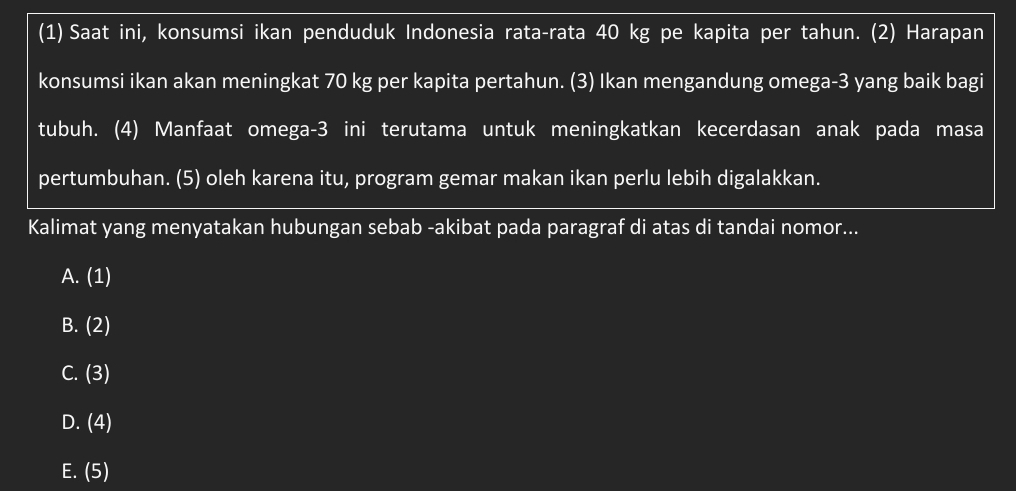 (1) Saat ini, konsumsi ikan penduduk Indonesia rata-rata 40 kg pe kapita per tahun. (2) Harapan
konsumsi ikan akan meningkat 70 kg per kapita pertahun. (3) Ikan mengandung omega -3 yang baik bagi
tubuh. (4) Manfaat omega -3 ini terutama untuk meningkatkan kecerdasan anak pada masa
pertumbuhan. (5) oleh karena itu, program gemar makan ikan perlu lebih digalakkan.
Kalimat yang menyatakan hubungan sebab -akibat pada paragraf di atas di tandai nomor...
A. (1)
B. (2)
C. (3)
D. (4)
E. (5)