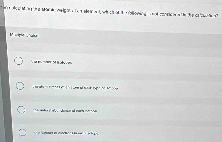 hen calculating the atomic weight of an element, which of the following is not considered in the calculation?
Multiple Choice
the number of isotopes
the atomic mass of an atom of each type of isotope
the natural abundance of each isotope
the number of electrons in each isotope