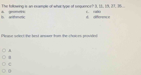 The following is an example of what type of sequence? 3, 11, 19, 27, 35….
a. geometric c. ratio
b. arithmetic d. difference
Please select the best answer from the choices provided
A
B
C
D