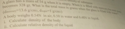 Te tensity of substance 
A glass has a mass of 54 g when it is empty. When it is filled with memary the snt ma 
becomes 328 gr. What is the total mass in grams when the glass is filled wit w 
(dmercury =13.6g/cm_3..dwater=1g/cm3)
A body weighs 0.54N in air, 0.50 in water and 0.48N in liquid. 
i. Calculate density of the body 
ii. Calculate relative density of the liquid