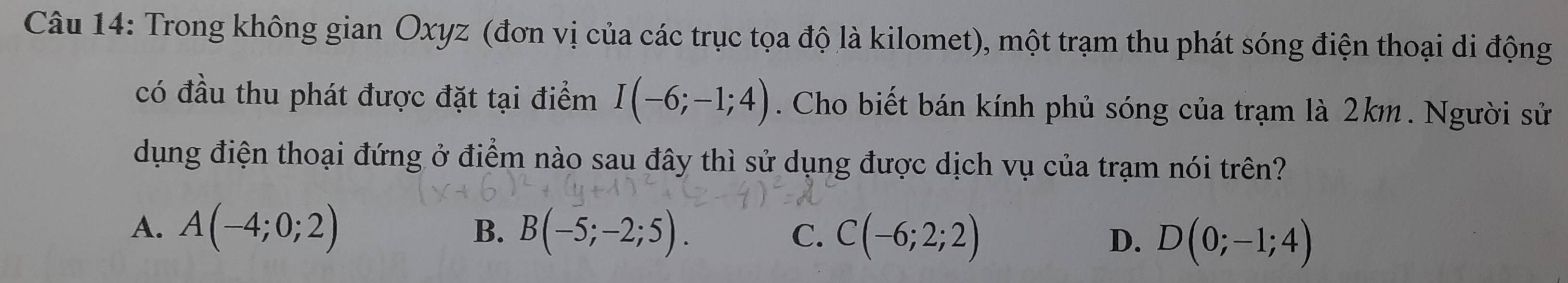 Trong không gian Oxyz (đơn vị của các trục tọa độ là kilomet), một trạm thu phát sóng điện thoại di động
có đầu thu phát được đặt tại điểm I(-6;-1;4). Cho biết bán kính phủ sóng của trạm là 2km. Người sử
dụng điện thoại đứng ở điểm nào sau đây thì sử dụng được dịch vụ của trạm nói trên?
B.
A. A(-4;0;2) B(-5;-2;5). C. C(-6;2;2) D. D(0;-1;4)