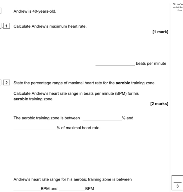 Do not w 
outside 
Andrew is 40-years-old. 
box 
1 Calculate Andrew's maximum heart rate. 
[1 mark] 
_beats per minute. 2 State the percentage range of maximal heart rate for the aerobic training zone. 
Calculate Andrew's heart rate range in beats per minute (BPM) for his 
aerobic training zone. 
[2 marks] 
_ 
The aerobic training zone is between % and 
_
% of maximal heart rate. 
Andrew's heart rate range for his aerobic training zone is between 
3 
_ BPM and _ BPM