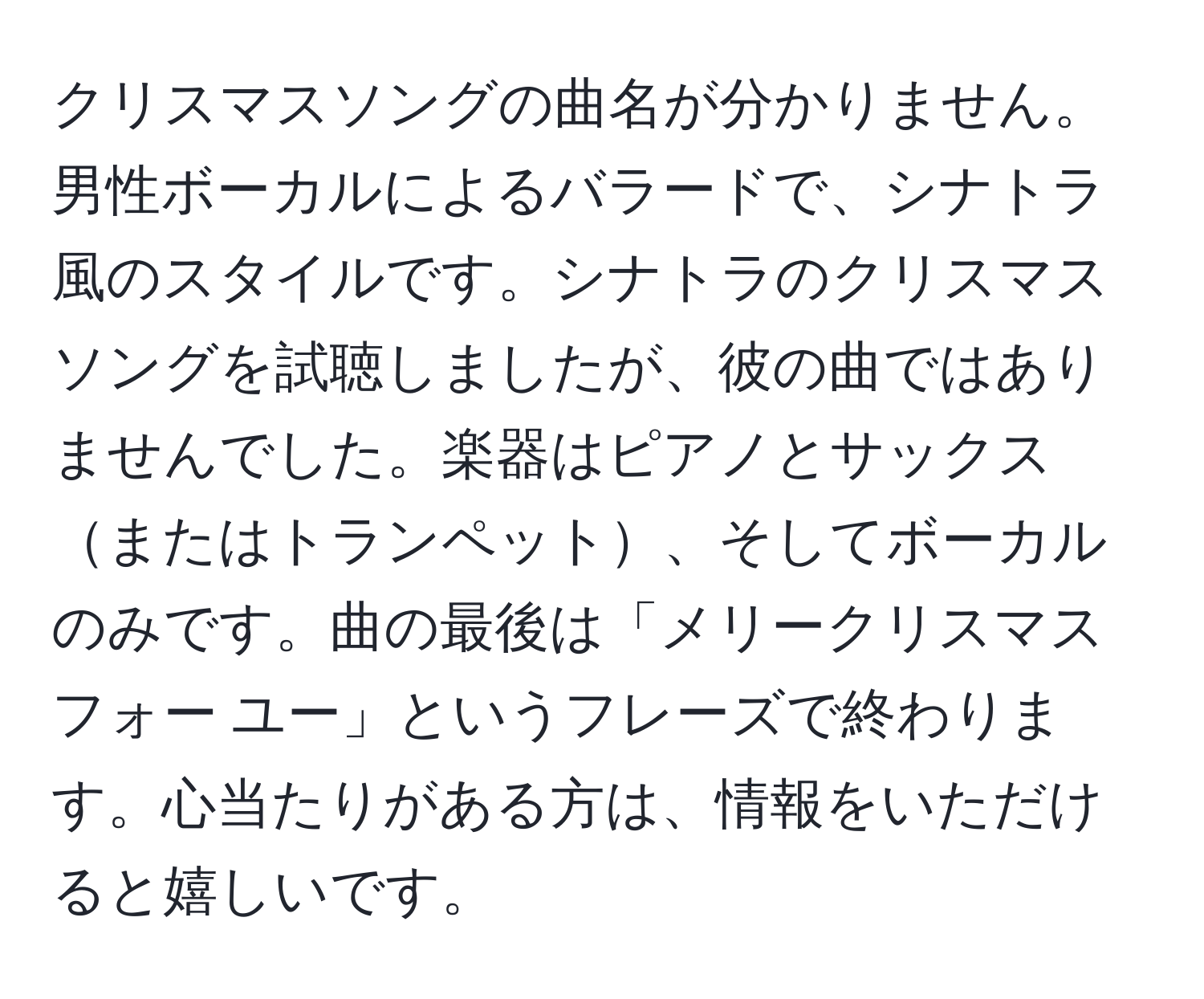 クリスマスソングの曲名が分かりません。男性ボーカルによるバラードで、シナトラ風のスタイルです。シナトラのクリスマスソングを試聴しましたが、彼の曲ではありませんでした。楽器はピアノとサックスまたはトランペット、そしてボーカルのみです。曲の最後は「メリークリスマス フォー ユー」というフレーズで終わります。心当たりがある方は、情報をいただけると嬉しいです。