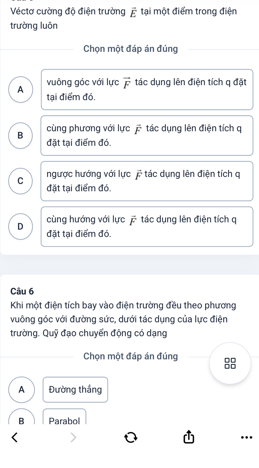 Véctơ cường độ điện trường vector E tại một điểm trong điện
trường luôn
Chọn một đáp án đúng
vuông góc với lực vector F tác dụng lên điện tích q đặt
A
tại điểm đó.
B
cùng phương với lực vector F tác dụng lên điện tích q
đặt tại điểm đó.
ngược hướng với lực 7 tác dụng lên điện tích q
C
đặt tại điểm đó.
D
cùng hướng với lực vector F tác dụng lên điện tích q
đặt tại điểm đó.
Câu 6
Khi một điện tích bay vào điện trường đều theo phương
vuông góc với đường sức, dưới tác dụng của lực điện
trường. Quỹ đạo chuyển động có dạng
Chọn một đáp án đúng
88
A Đường thẳng
B Parabol
…