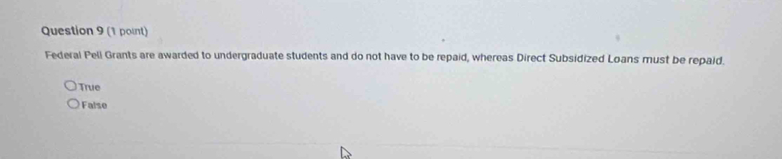 Federal Pell Grants are awarded to undergraduate students and do not have to be repaid, whereas Direct Subsidized Loans must be repaid.
True
False