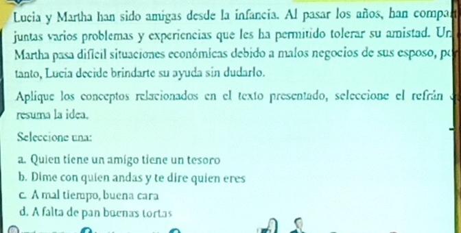 Lucia y Martha han sido amigas desde la infancia. Al pasar los años, han compar
juntas varios problemas y experiencias que les ha permitido tolerar su amistad. Un
Martha pasa difícil situaciones económicas debido a malos negocios de sus esposo, por
tanto, Lucía decide brindarte su ayuda sin dudarlo.
Aplique los conceptos relacionados en el texto presentado, seleccione el refrán 、 
resuma la idea.
Seleccione una:
a. Quien tiene un amigo tiene un tesoro
b. Dime con quien andas y te dire quien eres
c A mal tiempo, buena cara
d. A falta de pan bucnas tortas