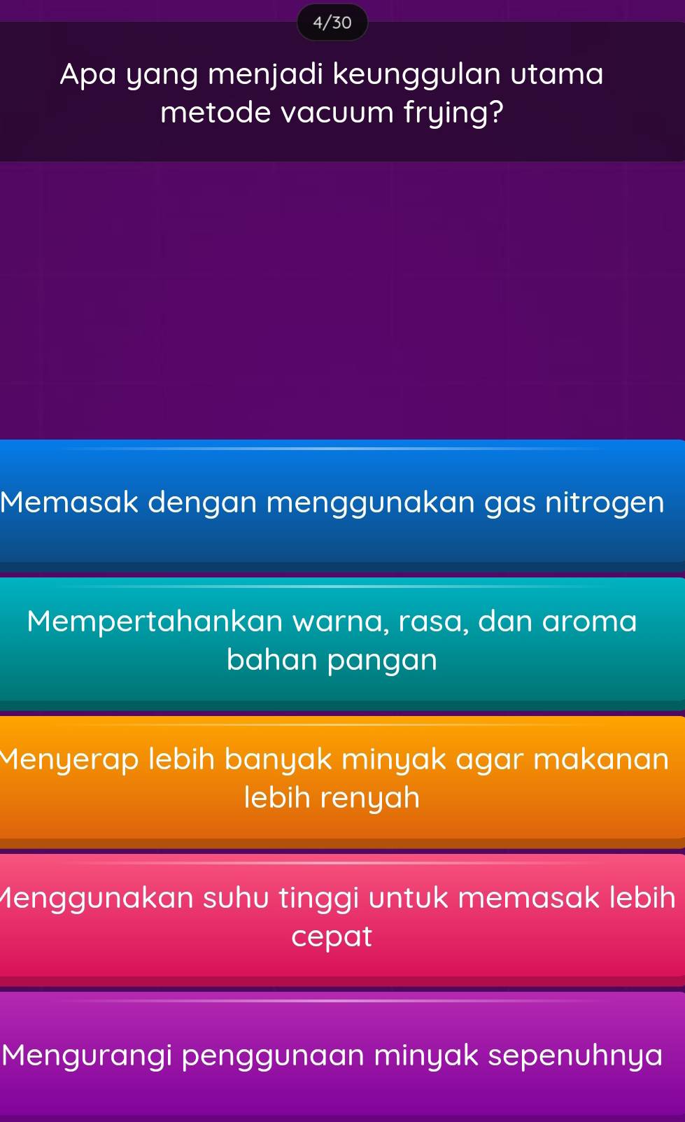 4/30
Apa yang menjadi keunggulan utama
metode vacuum frying?
Memasak dengan menggunakan gas nitrogen
Mempertahankan warna, rasa, dan aroma
bahan pangan
Menyerap lebih banyak minyak agar makanan
lebih renyah
Menggunakan suhu tinggi untuk memasak lebih
cepat
Mengurangi penggunaan minyak sepenuhnya