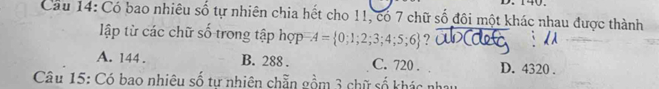 Có bao nhiêu số tự nhiên chia hết cho 11, có 7 chữ số đôi một khác nhau được thành
ập từ các chữ số trong tập hợp A= 0;1;2;3;4;5;6 ?
A. 144. B. 288. C. 720. D. 4320.
Câu 15: Có bao nhiêu số tư nhiên chẵn gồm 3 chữ số khác nhau